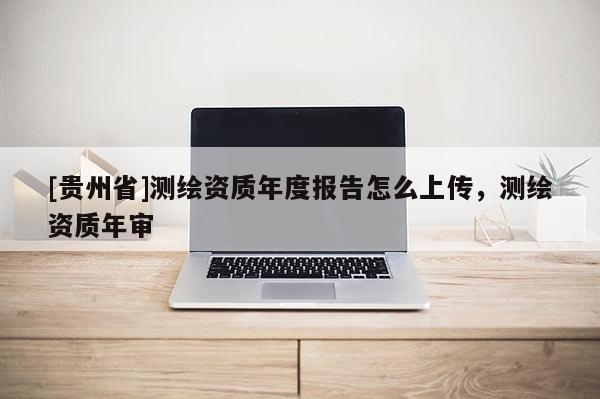 [貴州省]測繪資質年度報告怎么上傳，測繪資質年審