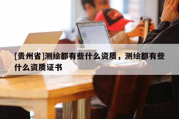 [貴州省]測繪都有些什么資質，測繪都有些什么資質證書