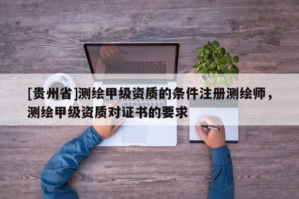 [貴州省]測繪甲級資質的條件注冊測繪師，測繪甲級資質對證書的要求