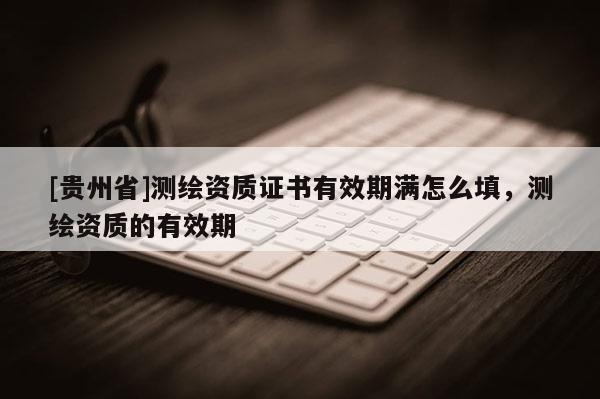 [貴州省]測繪資質證書有效期滿怎么填，測繪資質的有效期