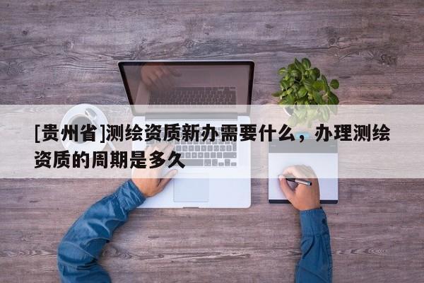 [貴州省]測繪資質(zhì)新辦需要什么，辦理測繪資質(zhì)的周期是多久