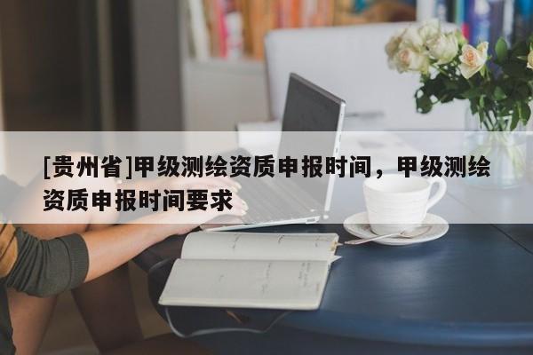 [貴州省]甲級測繪資質申報時間，甲級測繪資質申報時間要求