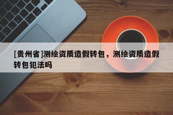 [貴州省]測繪資質造假轉包，測繪資質造假轉包犯法嗎