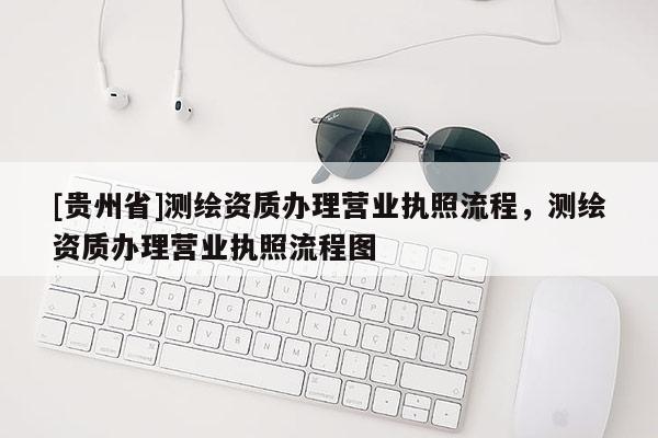 [貴州省]測(cè)繪資質(zhì)辦理營(yíng)業(yè)執(zhí)照流程，測(cè)繪資質(zhì)辦理營(yíng)業(yè)執(zhí)照流程圖