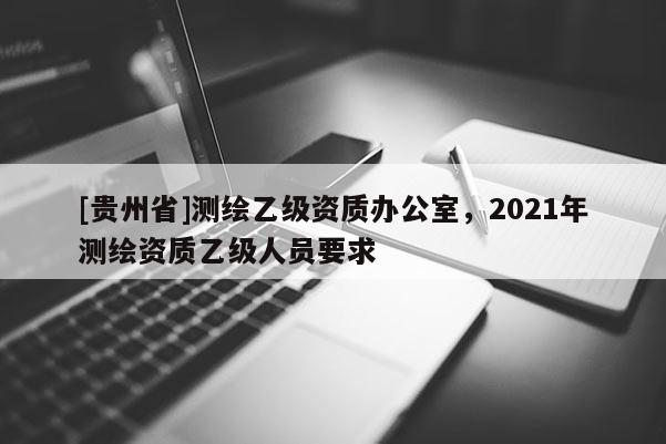 [貴州省]測繪乙級資質辦公室，2021年測繪資質乙級人員要求