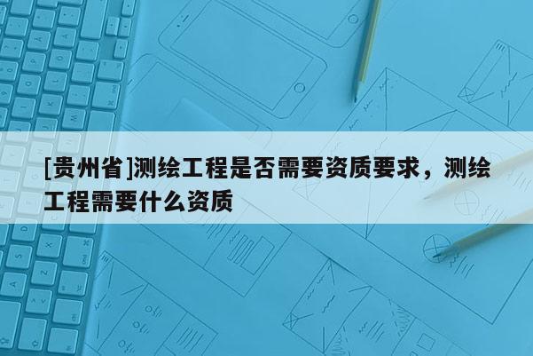 [貴州省]測繪工程是否需要資質要求，測繪工程需要什么資質