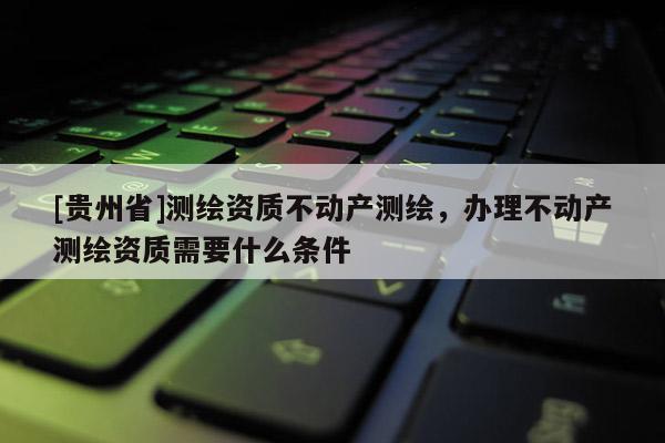 [貴州省]測繪資質不動產測繪，辦理不動產測繪資質需要什么條件