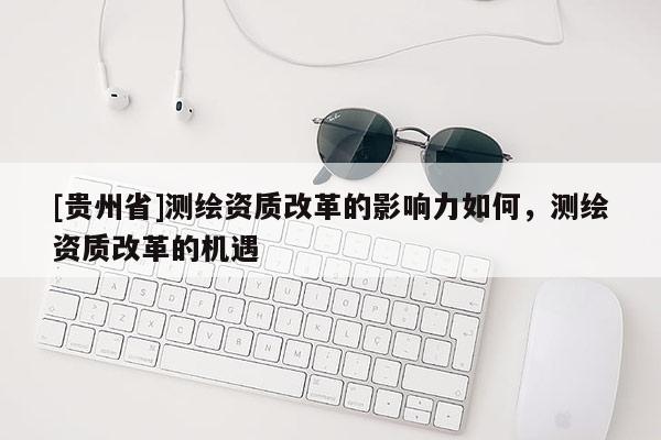 [貴州省]測繪資質改革的影響力如何，測繪資質改革的機遇