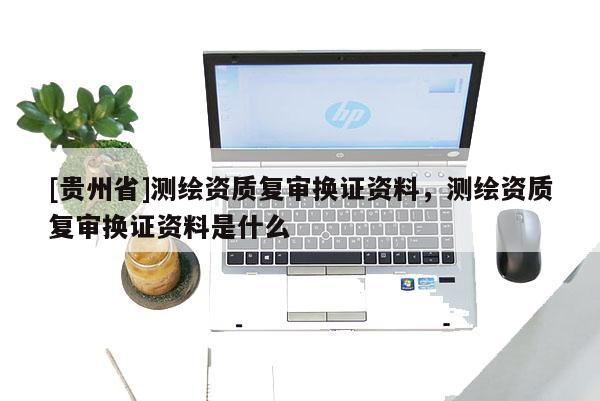 [貴州省]測繪資質復審換證資料，測繪資質復審換證資料是什么