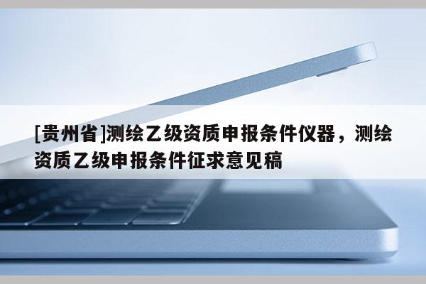 [貴州省]測(cè)繪乙級(jí)資質(zhì)申報(bào)條件儀器，測(cè)繪資質(zhì)乙級(jí)申報(bào)條件征求意見(jiàn)稿