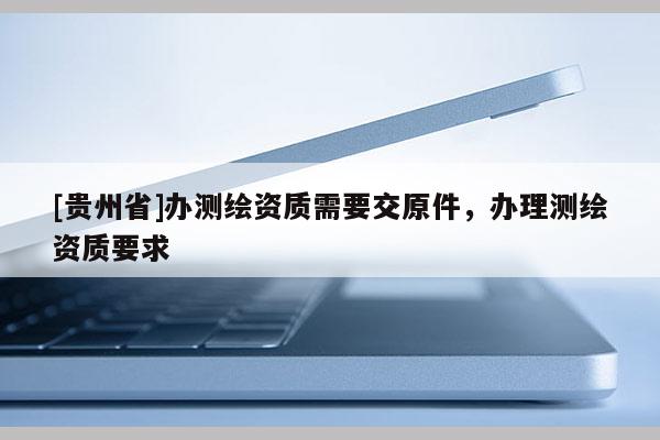 [貴州省]辦測繪資質需要交原件，辦理測繪資質要求
