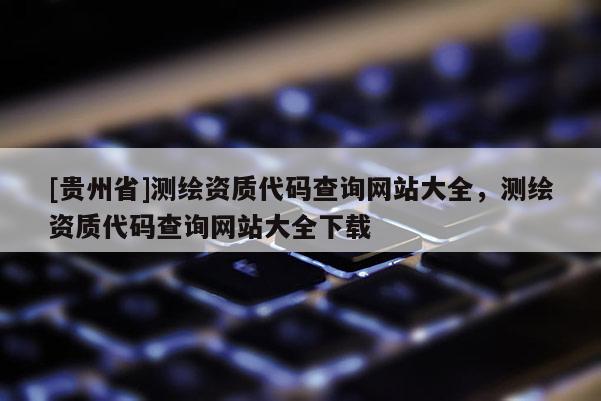 [貴州省]測繪資質代碼查詢網站大全，測繪資質代碼查詢網站大全下載