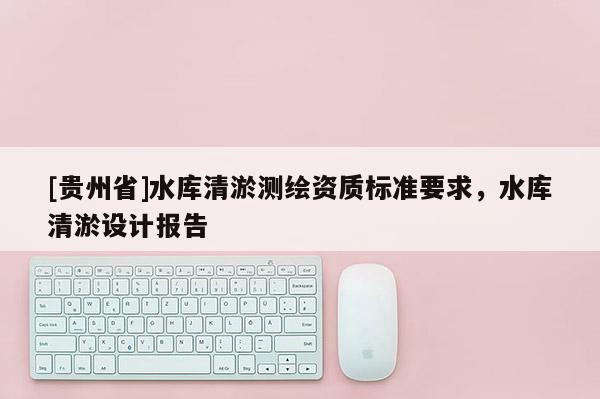 [貴州省]水庫清淤測繪資質標準要求，水庫清淤設計報告
