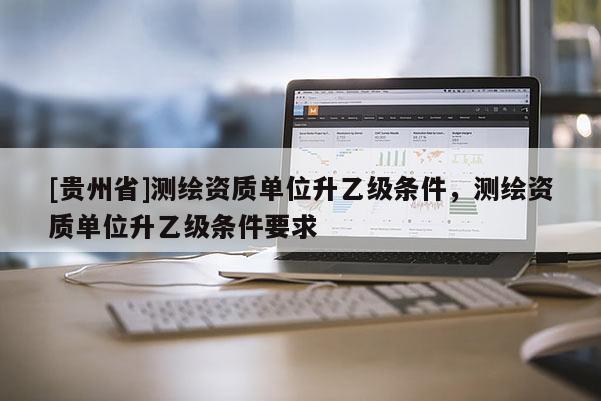 [貴州省]測繪資質單位升乙級條件，測繪資質單位升乙級條件要求
