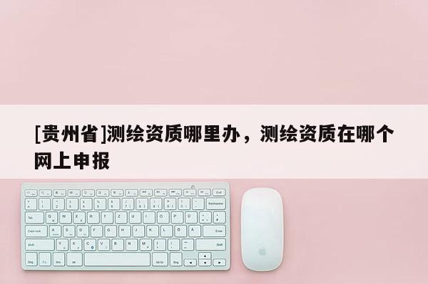 [貴州省]測繪資質哪里辦，測繪資質在哪個網上申報