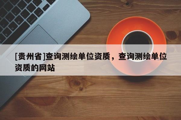 [貴州省]查詢測繪單位資質，查詢測繪單位資質的網站