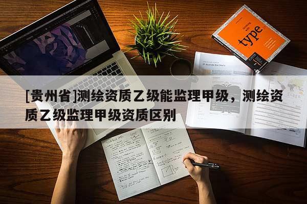 [貴州省]測(cè)繪資質(zhì)乙級(jí)能監(jiān)理甲級(jí)，測(cè)繪資質(zhì)乙級(jí)監(jiān)理甲級(jí)資質(zhì)區(qū)別