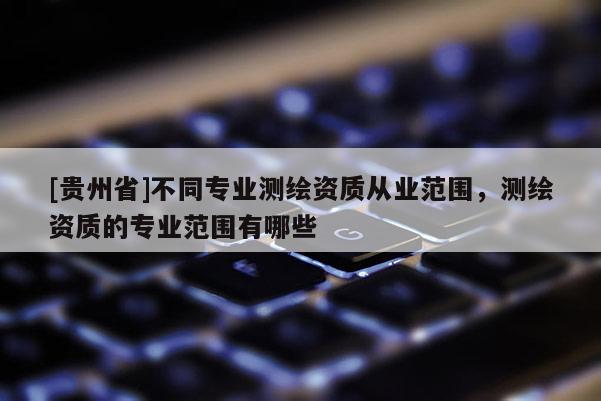 [貴州省]不同專業測繪資質從業范圍，測繪資質的專業范圍有哪些