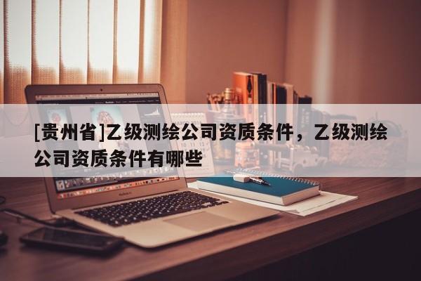 [貴州省]乙級測繪公司資質(zhì)條件，乙級測繪公司資質(zhì)條件有哪些