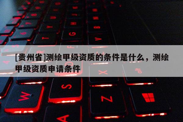 [貴州省]測繪甲級資質(zhì)的條件是什么，測繪甲級資質(zhì)申請條件