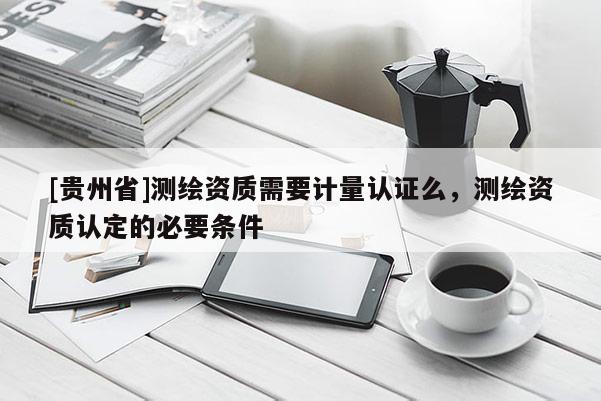 [貴州省]測繪資質需要計量認證么，測繪資質認定的必要條件