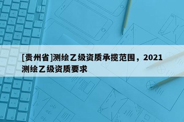 [貴州省]測(cè)繪乙級(jí)資質(zhì)承攬范圍，2021測(cè)繪乙級(jí)資質(zhì)要求