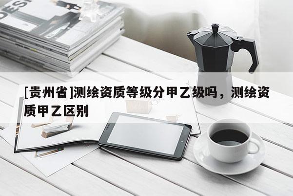 [貴州省]測繪資質(zhì)等級分甲乙級嗎，測繪資質(zhì)甲乙區(qū)別