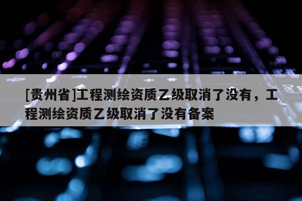 [貴州省]工程測繪資質(zhì)乙級取消了沒有，工程測繪資質(zhì)乙級取消了沒有備案