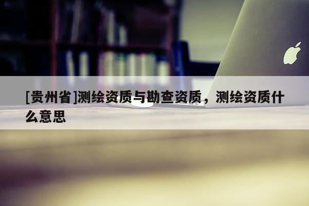 [貴州省]測繪資質與勘查資質，測繪資質什么意思