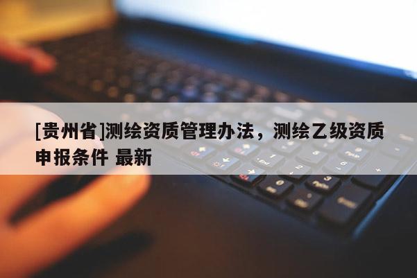[貴州省]測繪資質管理辦法，測繪乙級資質申報條件 最新