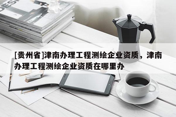 [貴州省]津南辦理工程測繪企業資質，津南辦理工程測繪企業資質在哪里辦