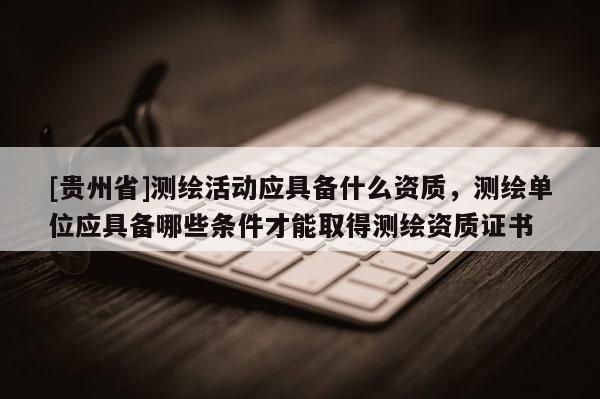 [貴州省]測繪活動應具備什么資質，測繪單位應具備哪些條件才能取得測繪資質證書