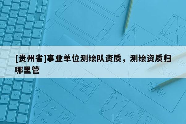 [貴州省]事業單位測繪隊資質，測繪資質歸哪里管