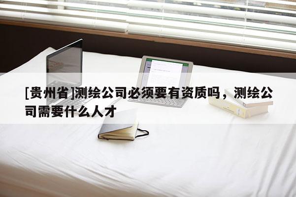 [貴州省]測繪公司必須要有資質(zhì)嗎，測繪公司需要什么人才
