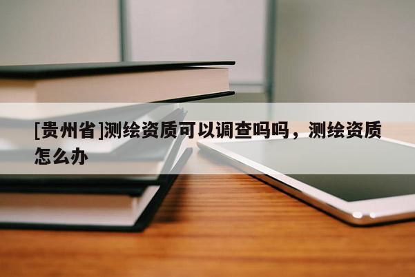 [貴州省]測繪資質可以調查嗎嗎，測繪資質怎么辦