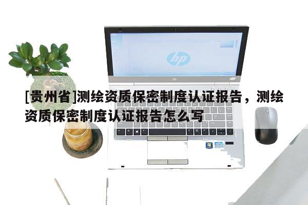 [貴州省]測繪資質保密制度認證報告，測繪資質保密制度認證報告怎么寫