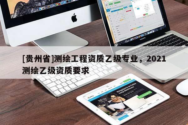 [貴州省]測(cè)繪工程資質(zhì)乙級(jí)專業(yè)，2021測(cè)繪乙級(jí)資質(zhì)要求
