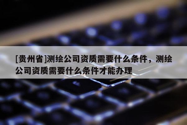 [貴州省]測繪公司資質需要什么條件，測繪公司資質需要什么條件才能辦理