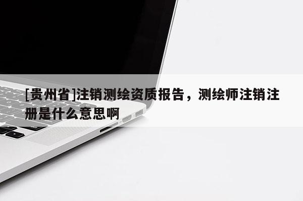 [貴州省]注銷測繪資質報告，測繪師注銷注冊是什么意思啊