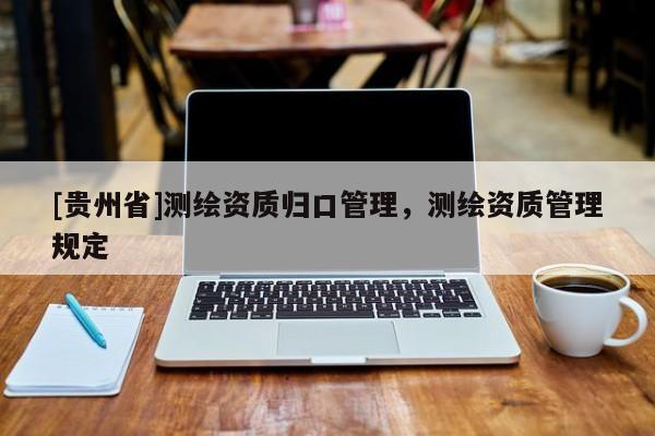 [貴州省]測(cè)繪資質(zhì)歸口管理，測(cè)繪資質(zhì)管理規(guī)定