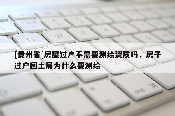 [貴州省]房屋過戶不需要測(cè)繪資質(zhì)嗎，房子過戶國土局為什么要測(cè)繪