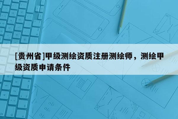 [貴州省]甲級測繪資質注冊測繪師，測繪甲級資質申請條件