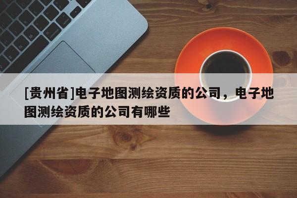 [貴州省]電子地圖測繪資質(zhì)的公司，電子地圖測繪資質(zhì)的公司有哪些