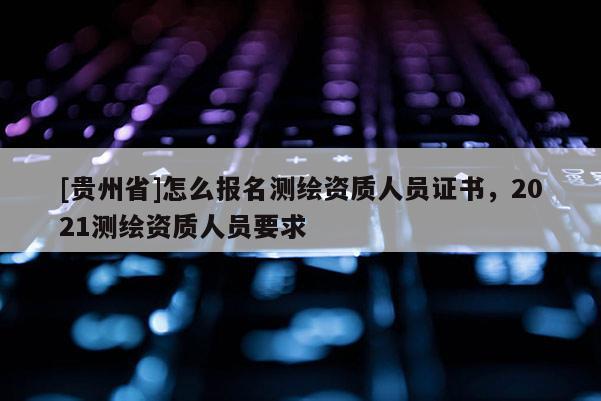 [貴州省]怎么報名測繪資質人員證書，2021測繪資質人員要求