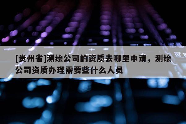 [貴州省]測繪公司的資質去哪里申請，測繪公司資質辦理需要些什么人員