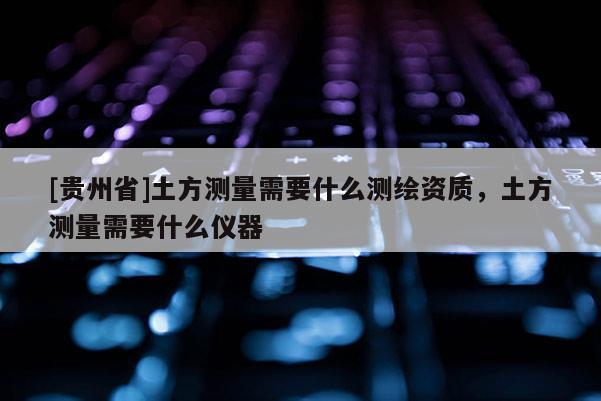[貴州省]土方測量需要什么測繪資質，土方測量需要什么儀器