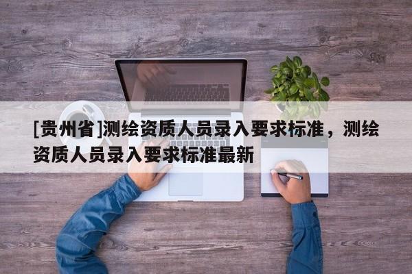 [貴州省]測繪資質人員錄入要求標準，測繪資質人員錄入要求標準最新