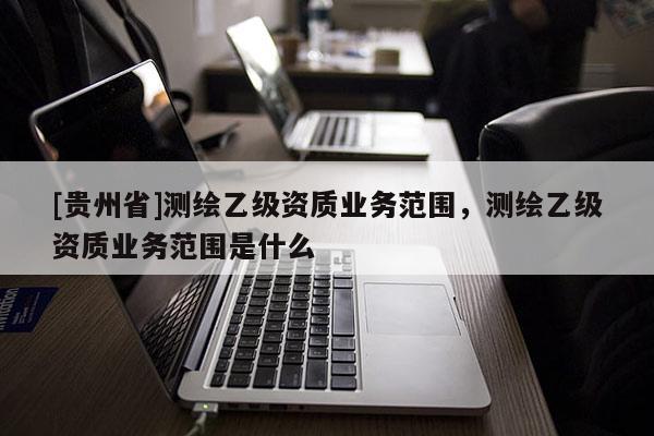 [貴州省]測繪乙級資質業務范圍，測繪乙級資質業務范圍是什么