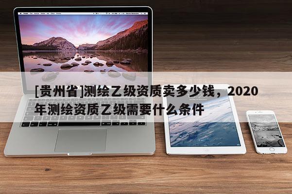 [貴州省]測繪乙級資質(zhì)賣多少錢，2020年測繪資質(zhì)乙級需要什么條件