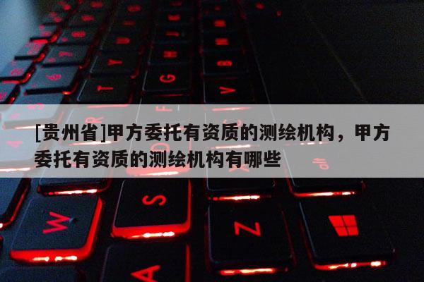 [貴州省]甲方委托有資質的測繪機構，甲方委托有資質的測繪機構有哪些